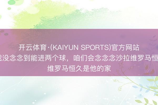 开云体育·(KAIYUN SPORTS)官方网站 曼奇尼：我没念念到能进两个球，咱们会念念念沙拉维罗马恒久是他的家