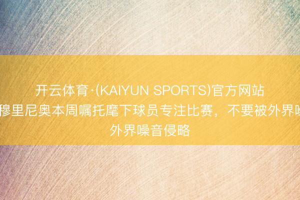 开云体育·(KAIYUN SPORTS)官方网站 马卡：穆里尼奥本周嘱托麾下球员专注比赛，不要被外界噪音侵略