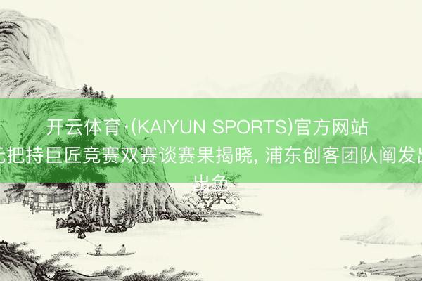 开云体育·(KAIYUN SPORTS)官方网站 智元把持巨匠竞赛双赛谈赛果揭晓， 浦东创客团队阐发出色