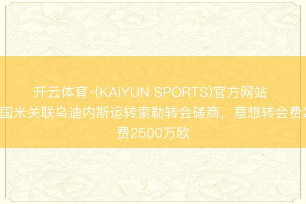 开云体育·(KAIYUN SPORTS)官方网站 王人体：国米关联乌迪内斯运转索勒转会磋商，意想转会费2500万欧