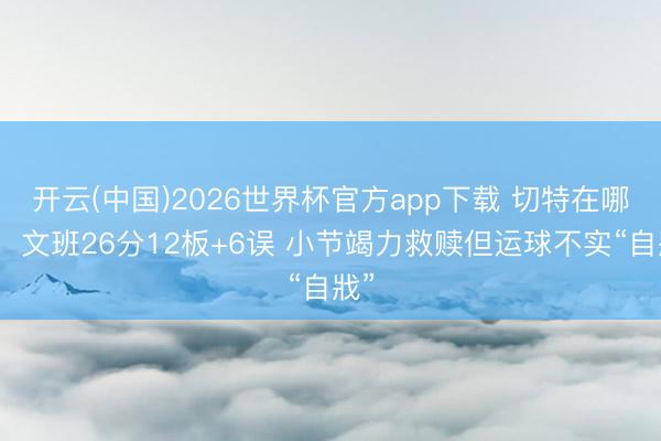 开云(中国)2026世界杯官方app下载 切特在哪啊!文班26分12板+6误 小节竭力救赎但运球不实“自戕”