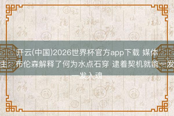 开云(中国)2026世界杯官方app下载 媒体东谈主：布伦森解释了何为水点石穿 逮着契机就能一发入魂