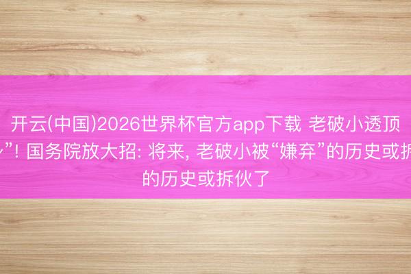开云(中国)2026世界杯官方app下载 老破小透顶“翻身”! 国务院放大招: 将来, 老破小被“嫌弃”的历史或拆伙了