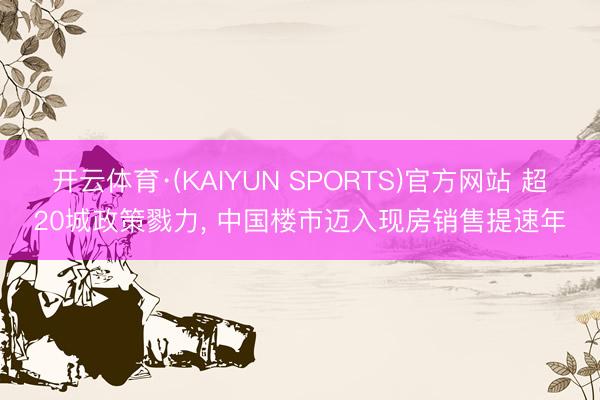 开云体育·(KAIYUN SPORTS)官方网站 超20城政策戮力, 中国楼市迈入现房销售提速年