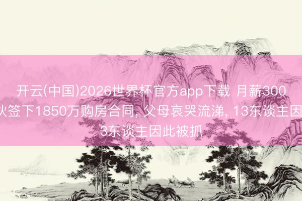 开云(中国)2026世界杯官方app下载 月薪3000元小伙签下1850万购房合同， 父母哀哭流涕， 13东谈主因此被抓