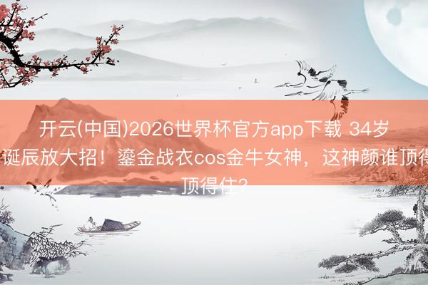 开云(中国)2026世界杯官方app下载 34岁娜扎诞辰放大招!鎏金战衣cos金牛女神,这神颜谁顶得住?