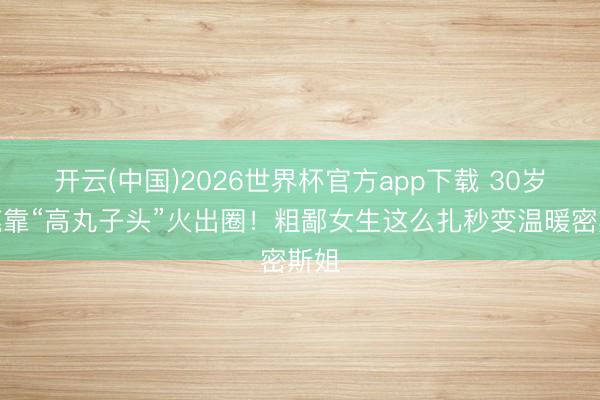 开云(中国)2026世界杯官方app下载 30岁白鹿靠“高丸子头”火出圈！粗鄙女生这么扎秒变温暖密斯姐