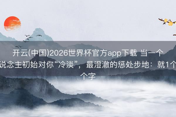 开云(中国)2026世界杯官方app下载 当一个东说念主初始对你“冷淡”，最澄澈的惩处步地：就1个字
