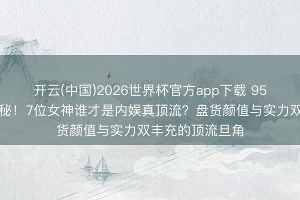开云(中国)2026世界杯官方app下载 95花扛剧女王大揭秘！7位女神谁才是内娱真顶流？盘货颜值与实力双丰充的顶流旦角