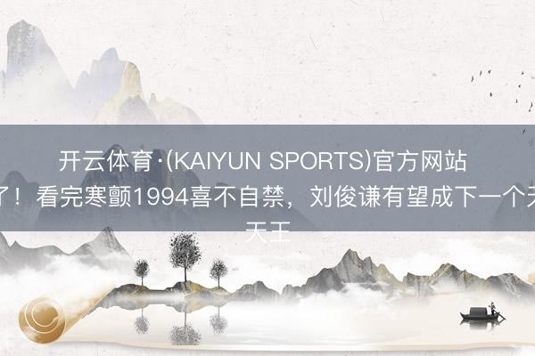 开云体育·(KAIYUN SPORTS)官方网站 稳了！看完寒颤1994喜不自禁，刘俊谦有望成下一个天王