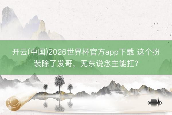 开云(中国)2026世界杯官方app下载 这个扮装除了发哥，无东说念主能扛？