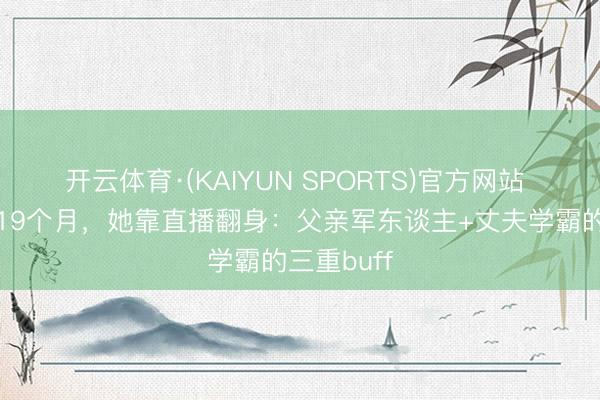 开云体育·(KAIYUN SPORTS)官方网站 离开央视19个月，她靠直播翻身：父亲军东谈主+丈夫学霸的三重buff