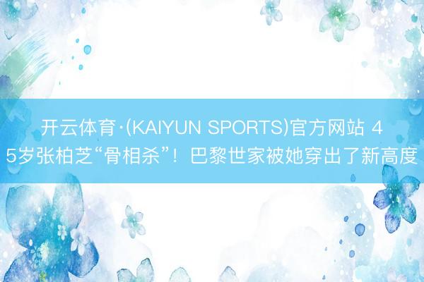 开云体育·(KAIYUN SPORTS)官方网站 45岁张柏芝“骨相杀”！巴黎世家被她穿出了新高度