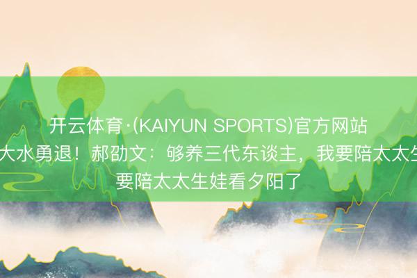 开云体育·(KAIYUN SPORTS)官方网站 年入千万却大水勇退!郝劭文:够养三代东谈主,我要陪太太生娃看夕阳了