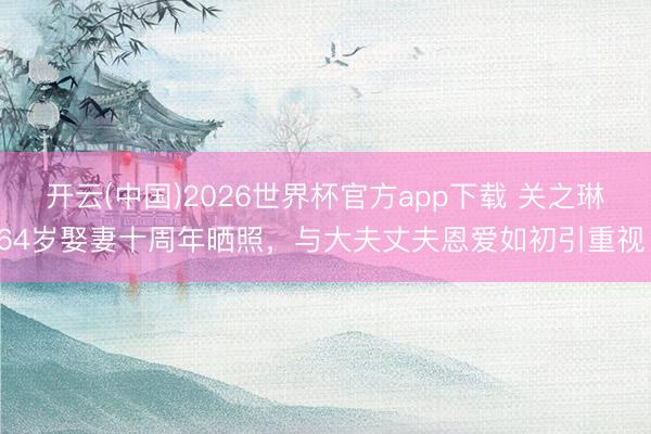 开云(中国)2026世界杯官方app下载 关之琳64岁娶妻十周年晒照，与大夫丈夫恩爱如初引重视！