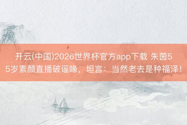 开云(中国)2026世界杯官方app下载 朱茵55岁素颜直播破谣喙，坦言：当然老去是种福泽！