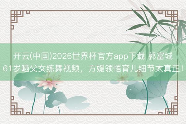开云(中国)2026世界杯官方app下载 郭富城61岁晒父女练舞视频,方媛领悟育儿细节太真正!