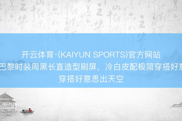 开云体育·(KAIYUN SPORTS)官方网站 迪丽热巴巴黎时装周黑长直造型刷屏，冷白皮配极简穿搭好意思出天空