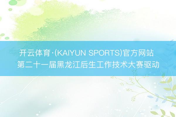 开云体育·(KAIYUN SPORTS)官方网站 第二十一届黑龙江后生工作技术大赛驱动