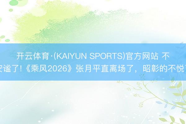 开云体育·(KAIYUN SPORTS)官方网站 不安谧了!《乘风2026》张月平直离场了，昭彰的不悦了