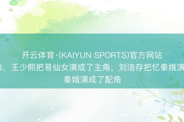 开云体育·(KAIYUN SPORTS)官方网站 两个来弟,王少熙把易仙女演成了主角,刘浩存把忆秦娥演成了配角