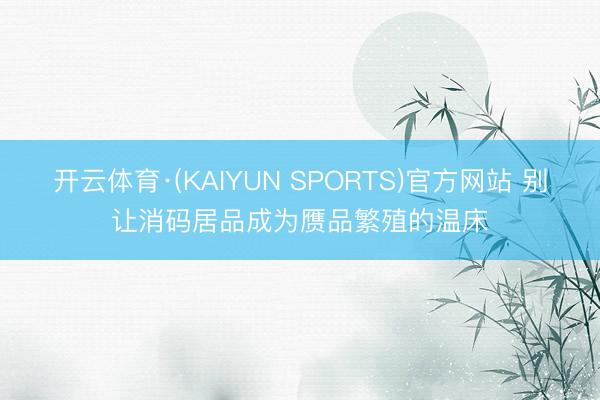 开云体育·(KAIYUN SPORTS)官方网站 别让消码居品成为赝品繁殖的温床