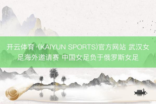 开云体育·(KAIYUN SPORTS)官方网站 武汉女足海外邀请赛 中国女足负于俄罗斯女足