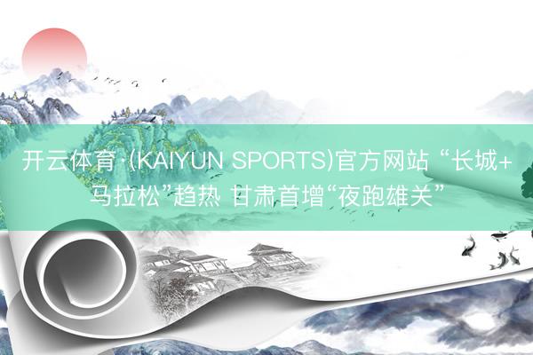 开云体育·(KAIYUN SPORTS)官方网站 “长城+马拉松”趋热 甘肃首增“夜跑雄关”