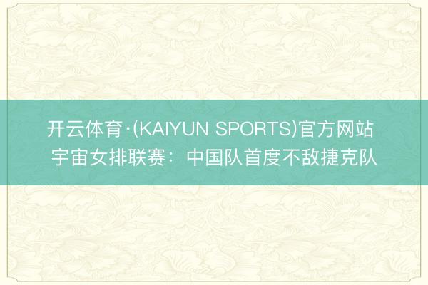开云体育·(KAIYUN SPORTS)官方网站 宇宙女排联赛：中国队首度不敌捷克队