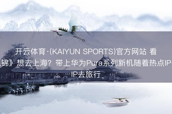 开云体育·(KAIYUN SPORTS)官方网站 看完《似锦》想去上海？带上华为Pura系列新机随着热点IP去旅行