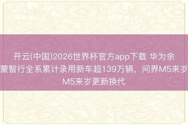 开云(中国)2026世界杯官方app下载 华为余承东：鸿蒙智行全系累计录用新车超139万辆，问界M5来岁更新换代