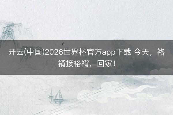 开云(中国)2026世界杯官方app下载 今天，袼褙接袼褙，回家！