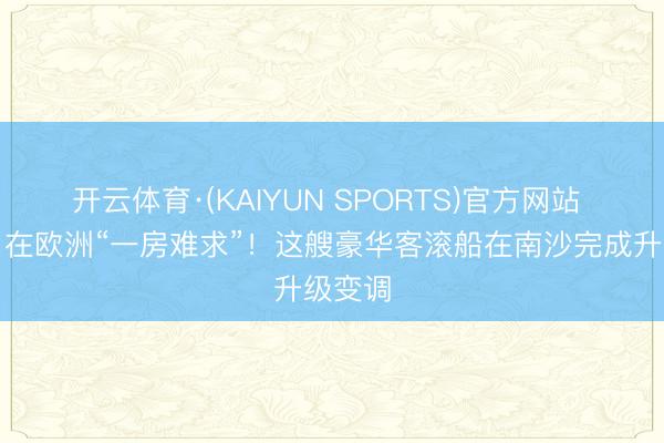 开云体育·(KAIYUN SPORTS)官方网站 视频｜在欧洲“一房难求”！这艘豪华客滚船在南沙完成升级变调
