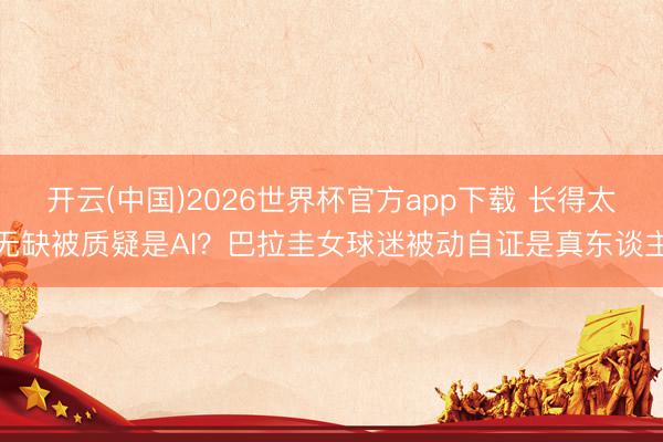 开云(中国)2026世界杯官方app下载 长得太无缺被质疑是AI？巴拉圭女球迷被动自证是真东谈主