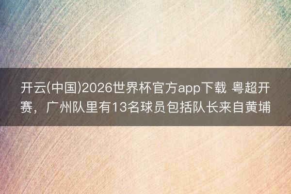 开云(中国)2026世界杯官方app下载 粤超开赛，广州队里有13名球员包括队长来自黄埔