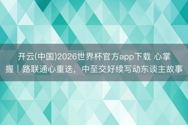 开云(中国)2026世界杯官方app下载 心掌握｜路联通心重迭，中至交好续写动东谈主故事
