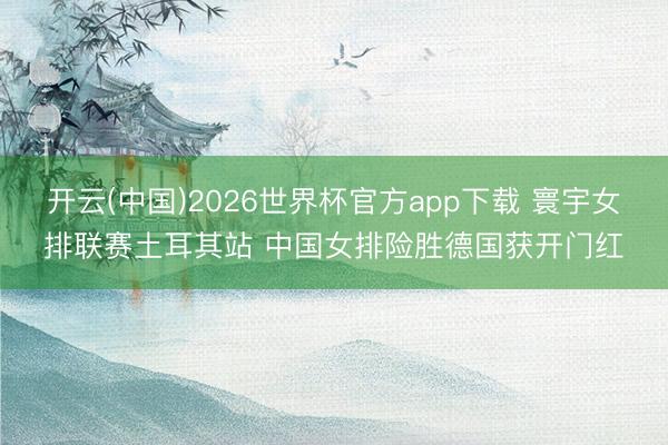 开云(中国)2026世界杯官方app下载 寰宇女排联赛土耳其站 中国女排险胜德国获开门红