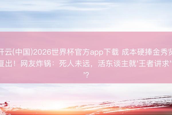 开云(中国)2026世界杯官方app下载 成本硬捧金秀贤复出!网友炸锅:死人未远,活东谈主就'王者讲求'?