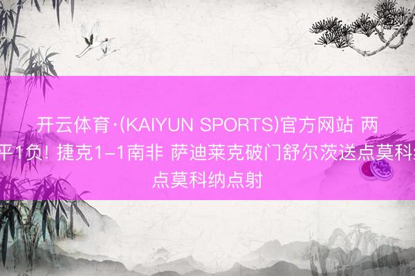 开云体育·(KAIYUN SPORTS)官方网站 两队皆1平1负! 捷克1-1南非 萨迪莱克破门舒尔茨送点莫科纳点射