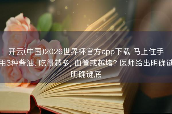 开云(中国)2026世界杯官方app下载 马上住手使用3种酱油, 吃得越多, 血管或越堵? 医师给出明确谜底