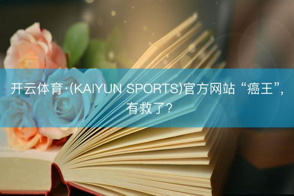 开云体育·(KAIYUN SPORTS)官方网站 “癌王”, 有救了?