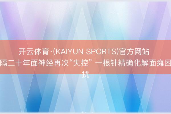 开云体育·(KAIYUN SPORTS)官方网站 时隔二十年面神经再次“失控” 一根针精确化解面瘫困扰