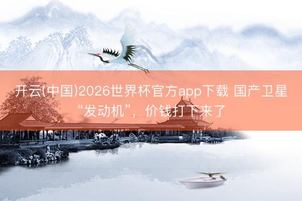开云(中国)2026世界杯官方app下载 国产卫星“发动机”，价钱打下来了