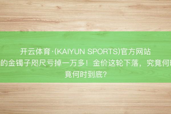 开云体育·(KAIYUN SPORTS)官方网站 岁首买的金镯子咫尺亏掉一万多！金价这轮下落，究竟何时到底？