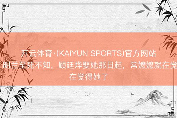开云体育·(KAIYUN SPORTS)官方网站 知否:明兰至死不知,顾廷烨娶她那日起,常嬷嬷就在觉得她了